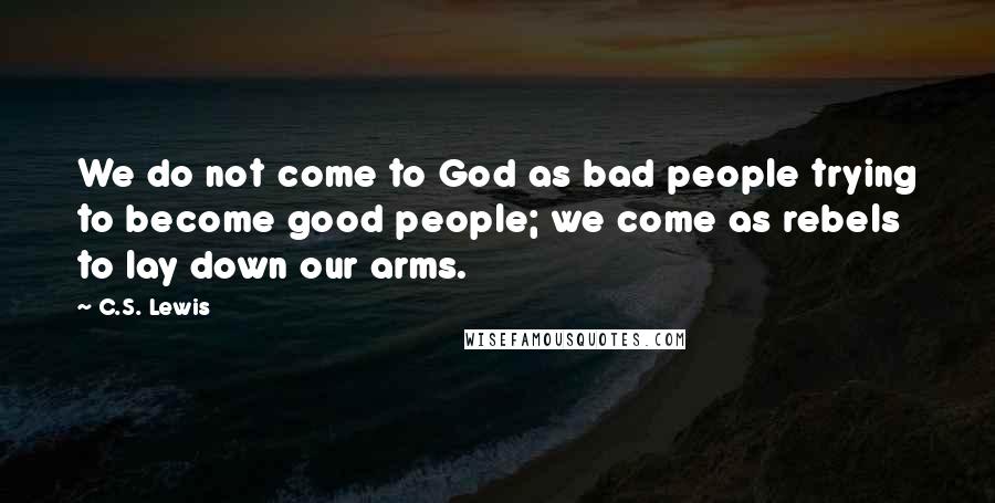 C.S. Lewis Quotes: We do not come to God as bad people trying to become good people; we come as rebels to lay down our arms.