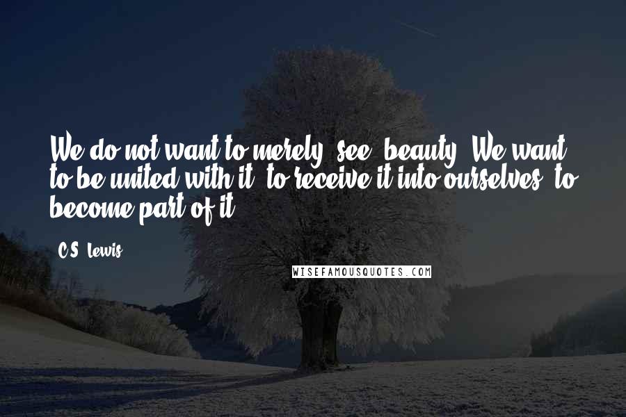 C.S. Lewis Quotes: We do not want to merely "see" beauty. We want to be united with it, to receive it into ourselves, to become part of it.