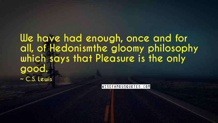 C.S. Lewis Quotes: We have had enough, once and for all, of Hedonismthe gloomy philosophy which says that Pleasure is the only good.