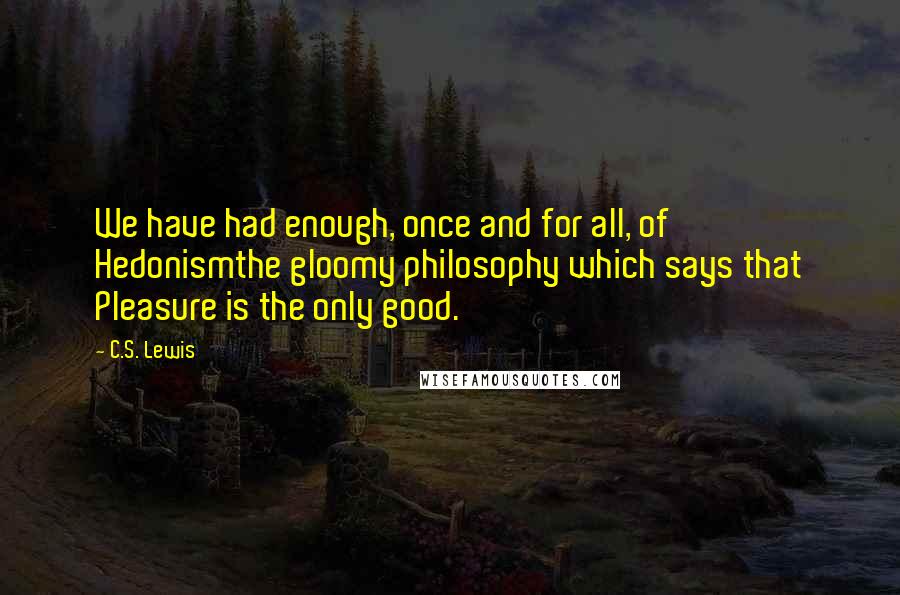 C.S. Lewis Quotes: We have had enough, once and for all, of Hedonismthe gloomy philosophy which says that Pleasure is the only good.