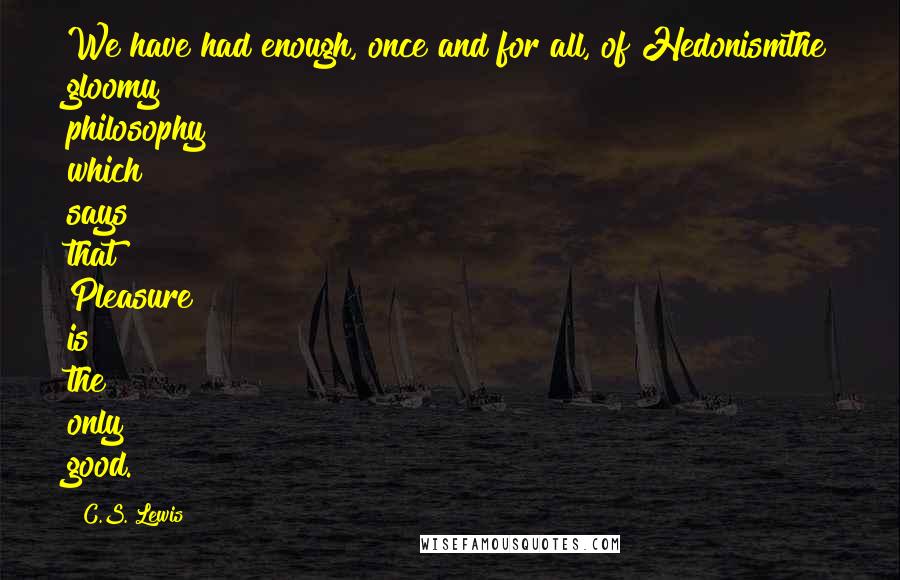 C.S. Lewis Quotes: We have had enough, once and for all, of Hedonismthe gloomy philosophy which says that Pleasure is the only good.