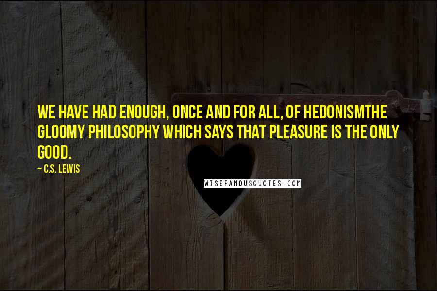C.S. Lewis Quotes: We have had enough, once and for all, of Hedonismthe gloomy philosophy which says that Pleasure is the only good.