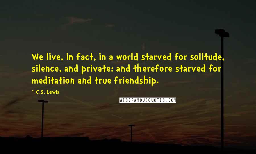 C.S. Lewis Quotes: We live, in fact, in a world starved for solitude, silence, and private: and therefore starved for meditation and true friendship.