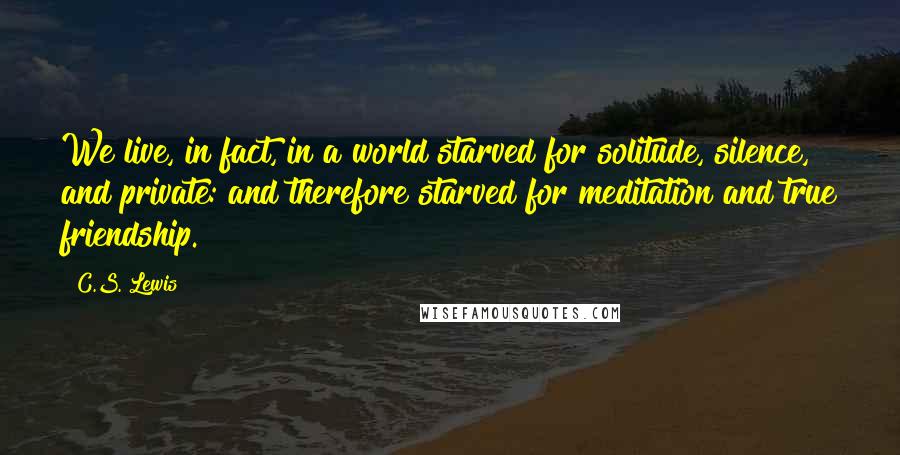 C.S. Lewis Quotes: We live, in fact, in a world starved for solitude, silence, and private: and therefore starved for meditation and true friendship.