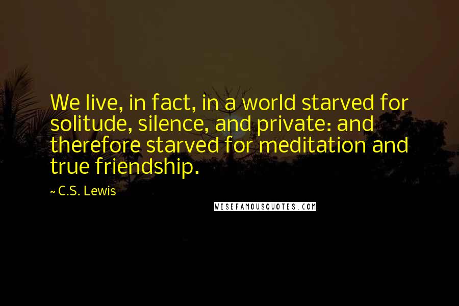 C.S. Lewis Quotes: We live, in fact, in a world starved for solitude, silence, and private: and therefore starved for meditation and true friendship.