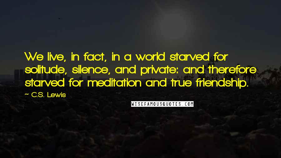 C.S. Lewis Quotes: We live, in fact, in a world starved for solitude, silence, and private: and therefore starved for meditation and true friendship.