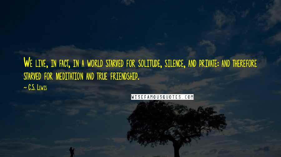 C.S. Lewis Quotes: We live, in fact, in a world starved for solitude, silence, and private: and therefore starved for meditation and true friendship.