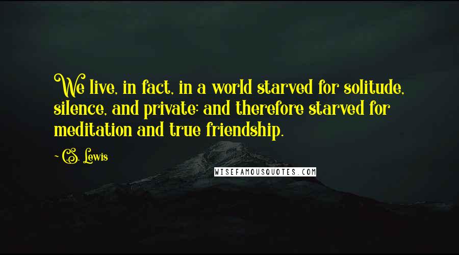 C.S. Lewis Quotes: We live, in fact, in a world starved for solitude, silence, and private: and therefore starved for meditation and true friendship.