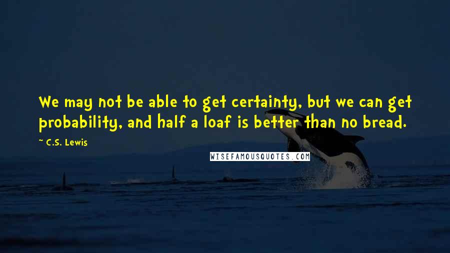 C.S. Lewis Quotes: We may not be able to get certainty, but we can get probability, and half a loaf is better than no bread.