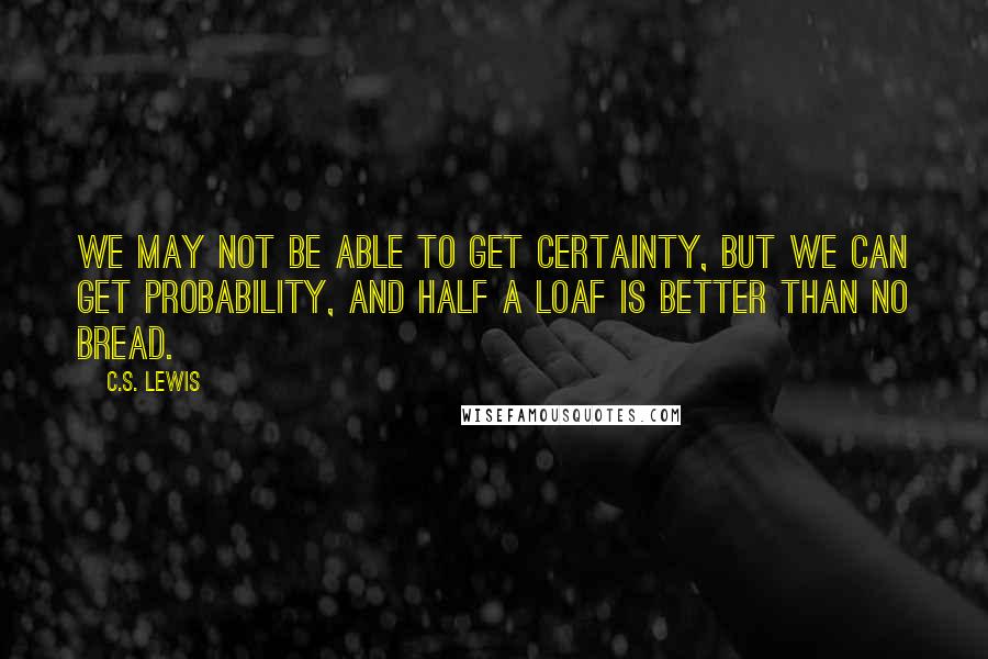 C.S. Lewis Quotes: We may not be able to get certainty, but we can get probability, and half a loaf is better than no bread.