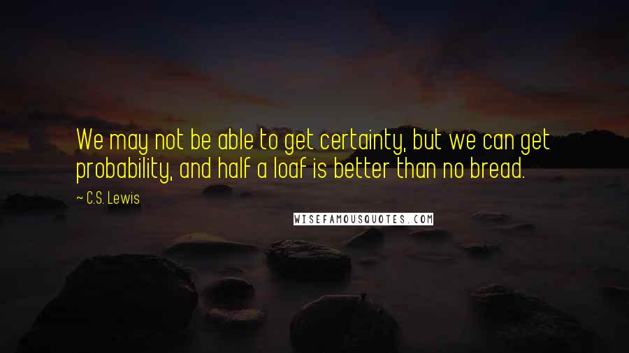 C.S. Lewis Quotes: We may not be able to get certainty, but we can get probability, and half a loaf is better than no bread.