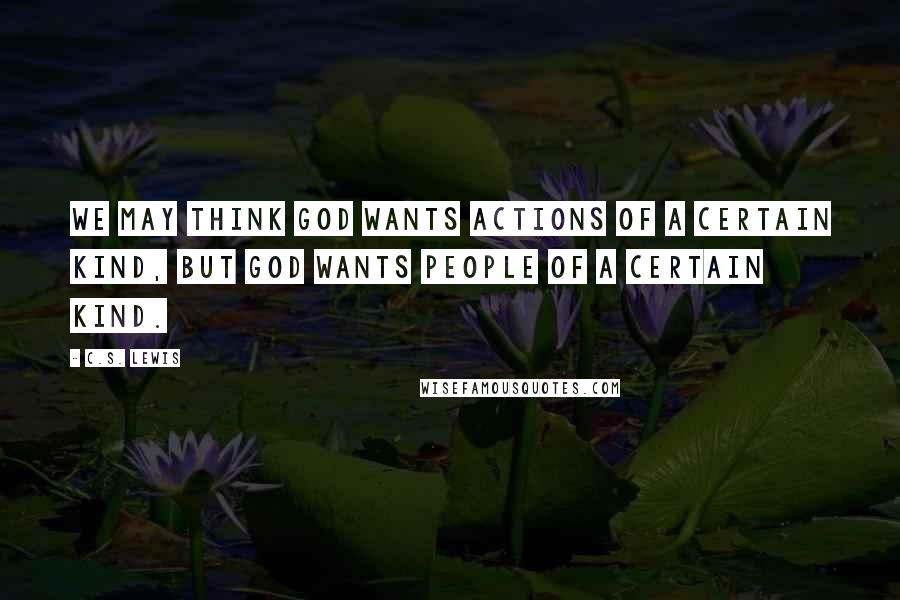 C.S. Lewis Quotes: We may think God wants actions of a certain kind, but God wants people of a certain kind.