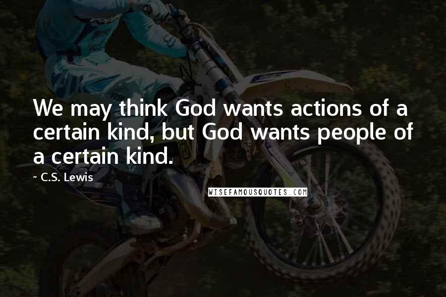 C.S. Lewis Quotes: We may think God wants actions of a certain kind, but God wants people of a certain kind.