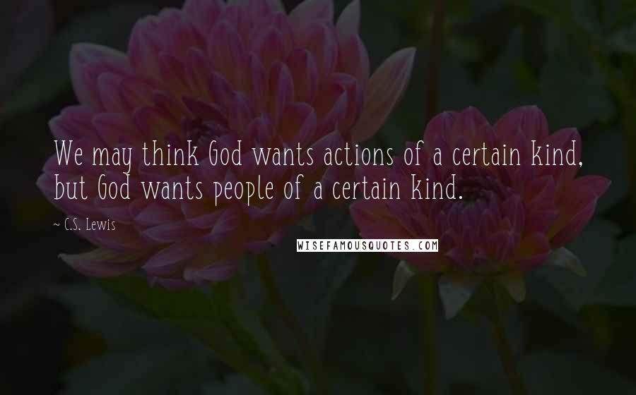 C.S. Lewis Quotes: We may think God wants actions of a certain kind, but God wants people of a certain kind.