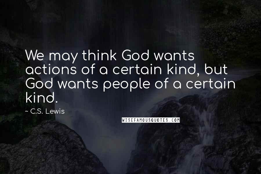 C.S. Lewis Quotes: We may think God wants actions of a certain kind, but God wants people of a certain kind.