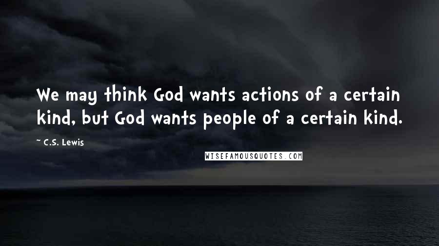 C.S. Lewis Quotes: We may think God wants actions of a certain kind, but God wants people of a certain kind.