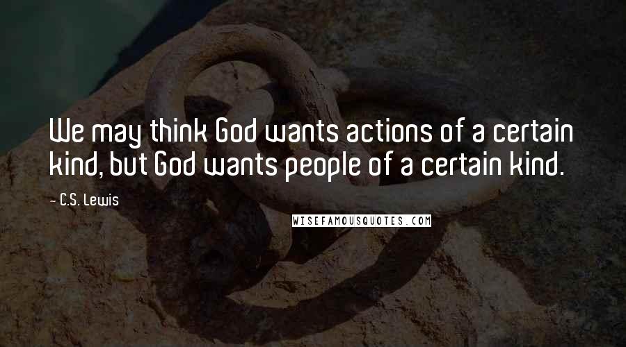 C.S. Lewis Quotes: We may think God wants actions of a certain kind, but God wants people of a certain kind.