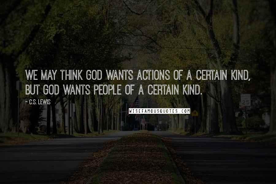 C.S. Lewis Quotes: We may think God wants actions of a certain kind, but God wants people of a certain kind.