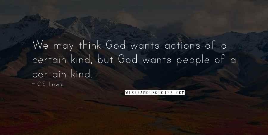 C.S. Lewis Quotes: We may think God wants actions of a certain kind, but God wants people of a certain kind.