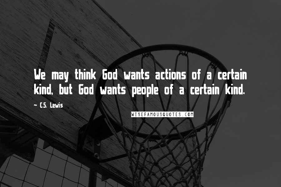 C.S. Lewis Quotes: We may think God wants actions of a certain kind, but God wants people of a certain kind.