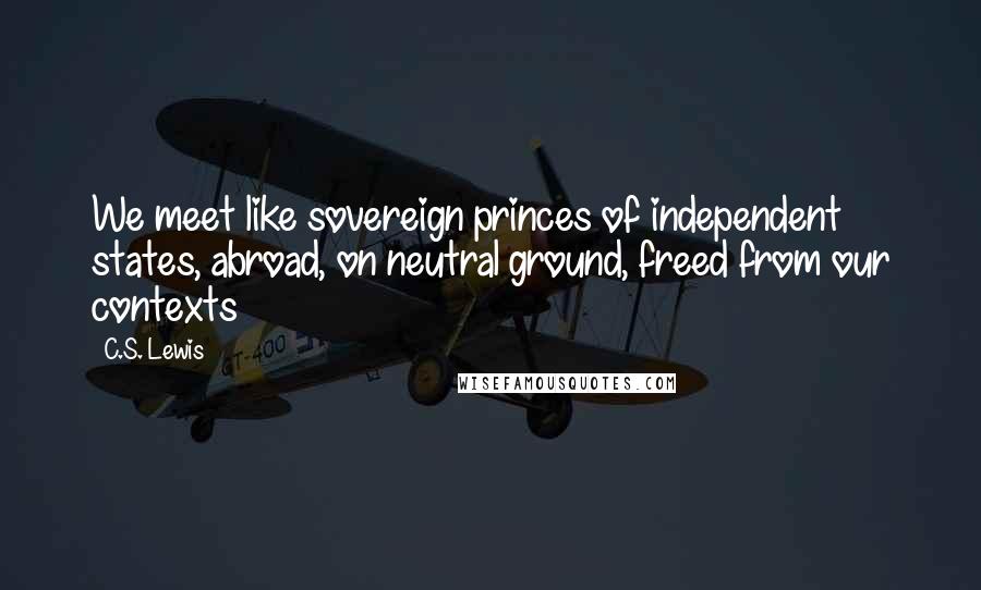 C.S. Lewis Quotes: We meet like sovereign princes of independent states, abroad, on neutral ground, freed from our contexts