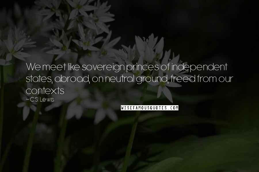 C.S. Lewis Quotes: We meet like sovereign princes of independent states, abroad, on neutral ground, freed from our contexts