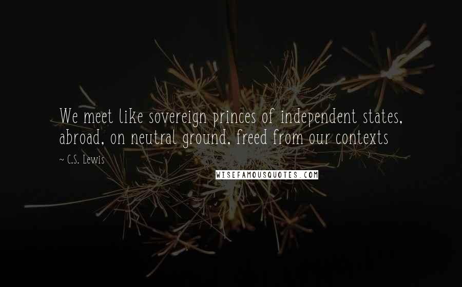 C.S. Lewis Quotes: We meet like sovereign princes of independent states, abroad, on neutral ground, freed from our contexts