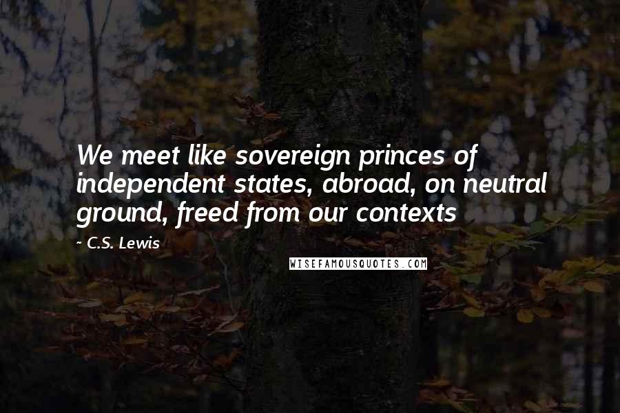 C.S. Lewis Quotes: We meet like sovereign princes of independent states, abroad, on neutral ground, freed from our contexts