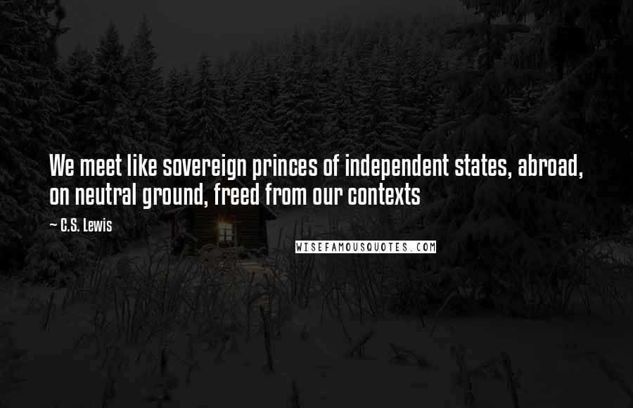 C.S. Lewis Quotes: We meet like sovereign princes of independent states, abroad, on neutral ground, freed from our contexts