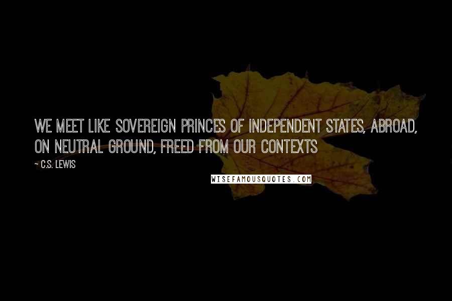 C.S. Lewis Quotes: We meet like sovereign princes of independent states, abroad, on neutral ground, freed from our contexts