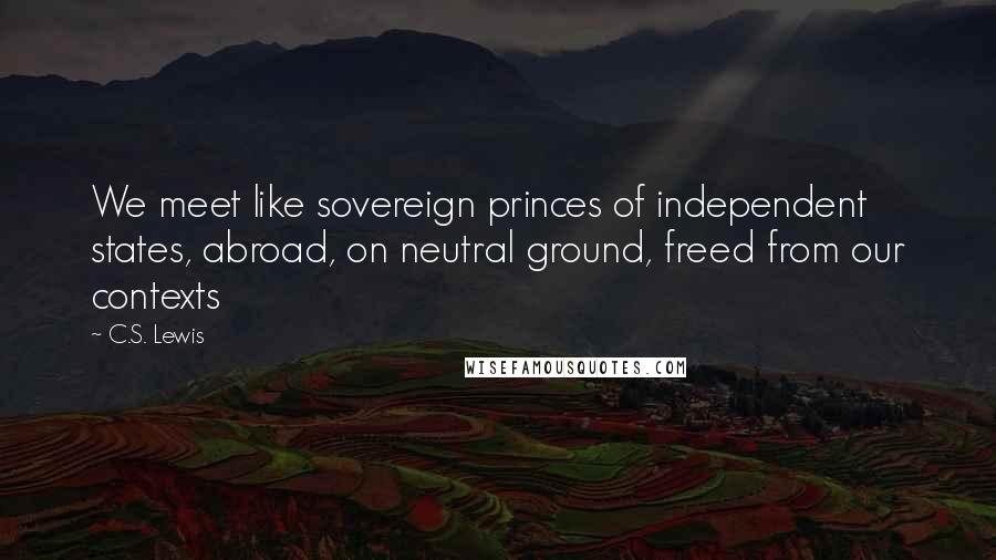 C.S. Lewis Quotes: We meet like sovereign princes of independent states, abroad, on neutral ground, freed from our contexts