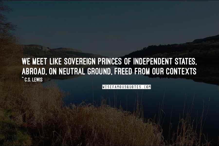 C.S. Lewis Quotes: We meet like sovereign princes of independent states, abroad, on neutral ground, freed from our contexts