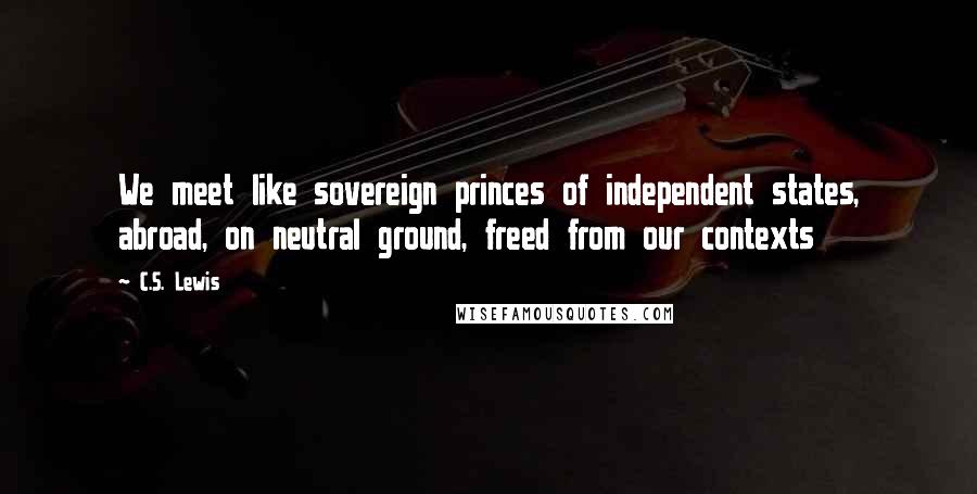 C.S. Lewis Quotes: We meet like sovereign princes of independent states, abroad, on neutral ground, freed from our contexts