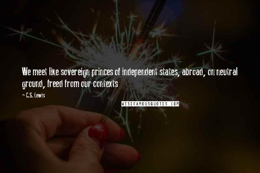 C.S. Lewis Quotes: We meet like sovereign princes of independent states, abroad, on neutral ground, freed from our contexts