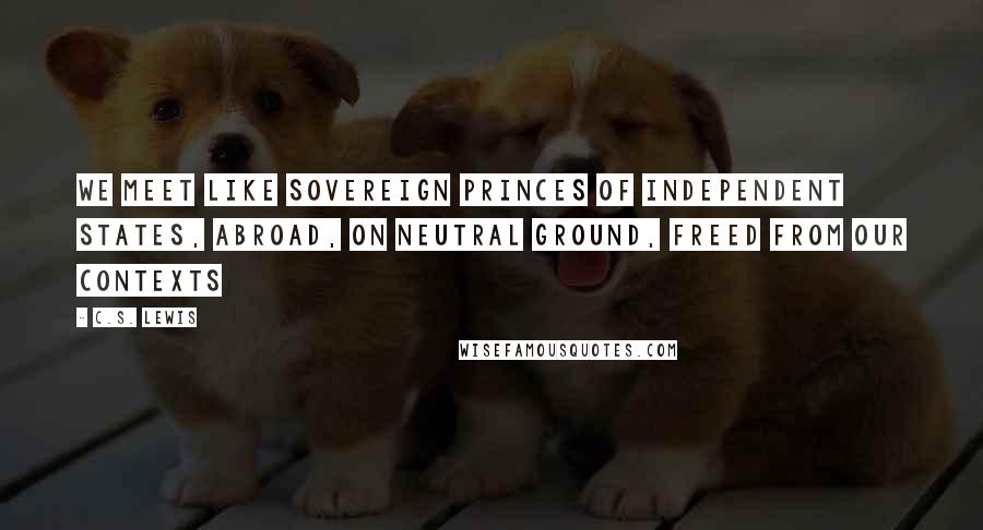 C.S. Lewis Quotes: We meet like sovereign princes of independent states, abroad, on neutral ground, freed from our contexts