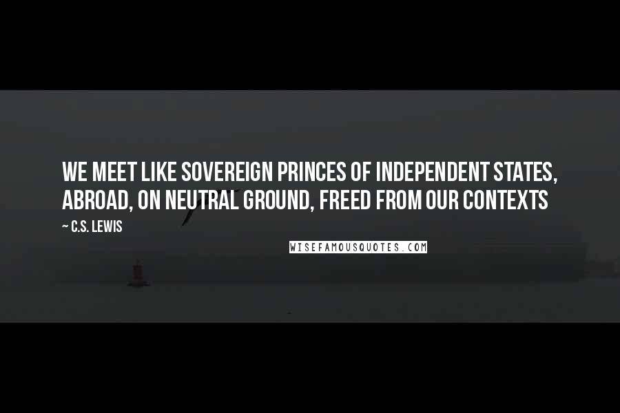 C.S. Lewis Quotes: We meet like sovereign princes of independent states, abroad, on neutral ground, freed from our contexts