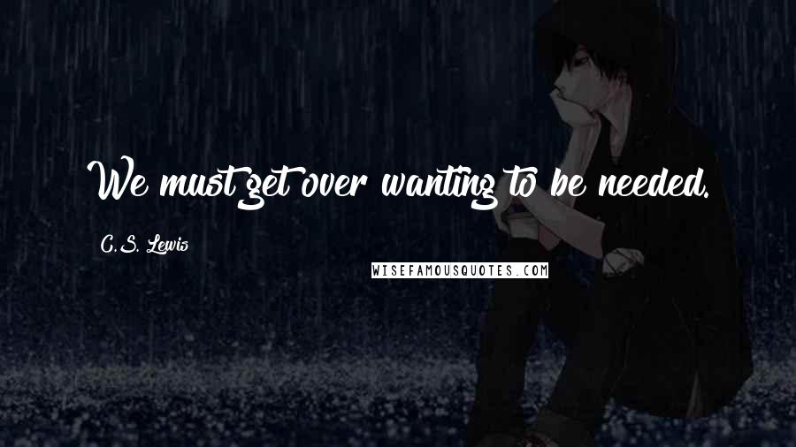 C.S. Lewis Quotes: We must get over wanting to be needed.