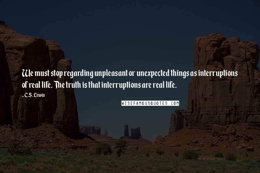 C.S. Lewis Quotes: We must stop regarding unpleasant or unexpected things as interruptions of real life. The truth is that interruptions are real life.