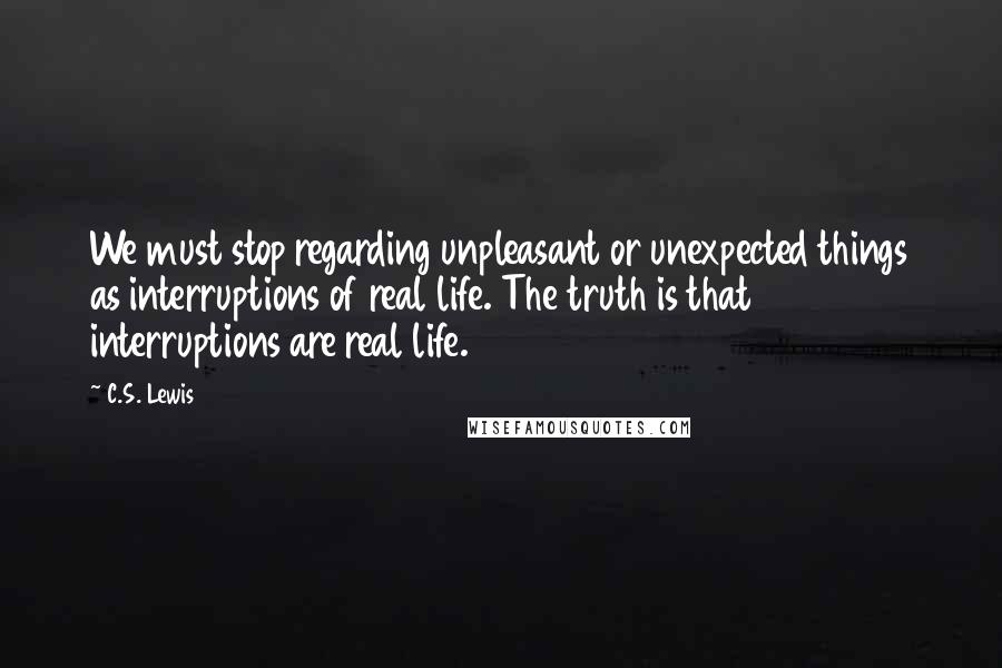 C.S. Lewis Quotes: We must stop regarding unpleasant or unexpected things as interruptions of real life. The truth is that interruptions are real life.