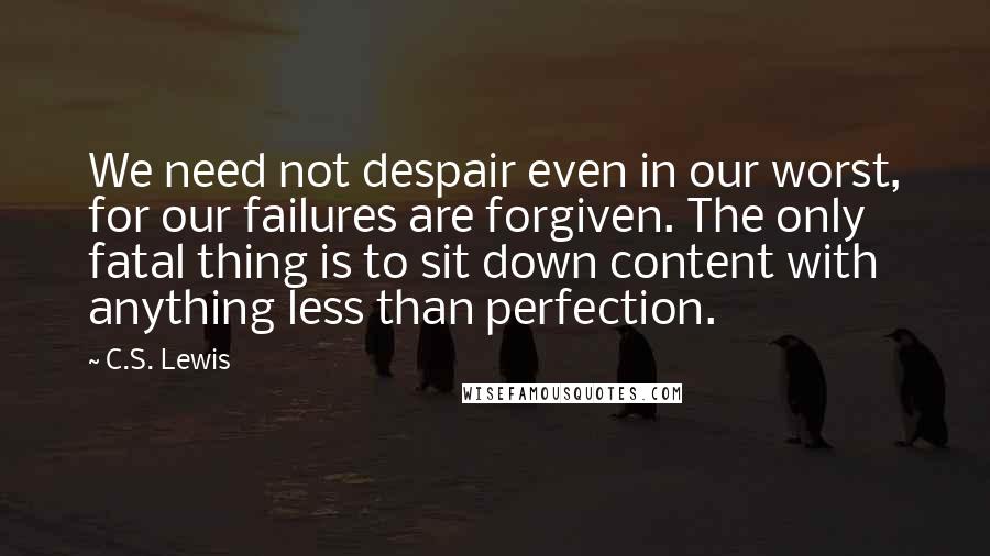 C.S. Lewis Quotes: We need not despair even in our worst, for our failures are forgiven. The only fatal thing is to sit down content with anything less than perfection.