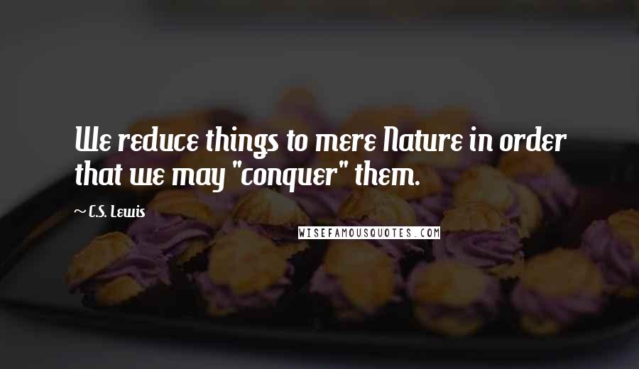 C.S. Lewis Quotes: We reduce things to mere Nature in order that we may "conquer" them.