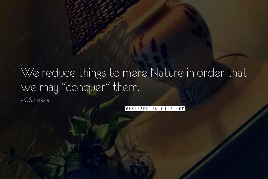C.S. Lewis Quotes: We reduce things to mere Nature in order that we may "conquer" them.
