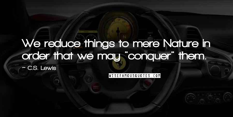 C.S. Lewis Quotes: We reduce things to mere Nature in order that we may "conquer" them.