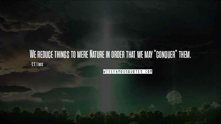 C.S. Lewis Quotes: We reduce things to mere Nature in order that we may "conquer" them.