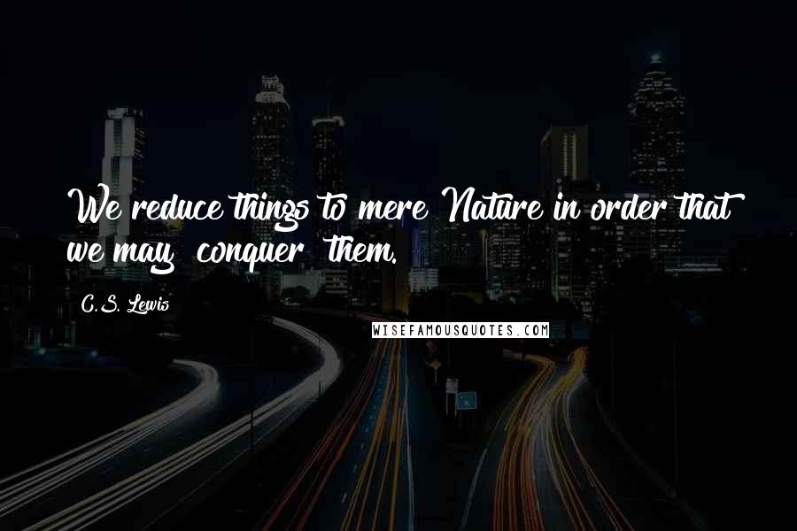 C.S. Lewis Quotes: We reduce things to mere Nature in order that we may "conquer" them.