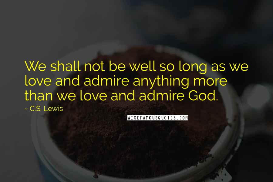 C.S. Lewis Quotes: We shall not be well so long as we love and admire anything more than we love and admire God.