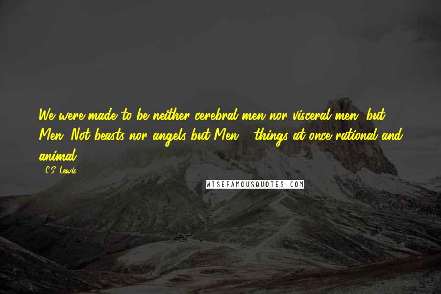 C.S. Lewis Quotes: We were made to be neither cerebral men nor visceral men, but Men. Not beasts nor angels but Men - things at once rational and animal.