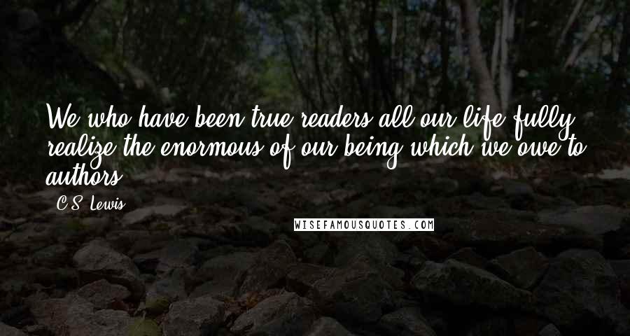 C.S. Lewis Quotes: We who have been true readers all our life fully realize the enormous of our being which we owe to authors.