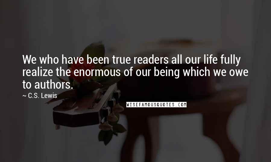 C.S. Lewis Quotes: We who have been true readers all our life fully realize the enormous of our being which we owe to authors.