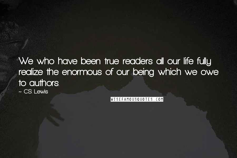 C.S. Lewis Quotes: We who have been true readers all our life fully realize the enormous of our being which we owe to authors.